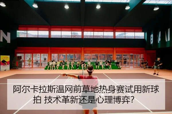 阿尔卡拉斯温网前草地热身赛试用新球拍 技术革新还是心理博弈？